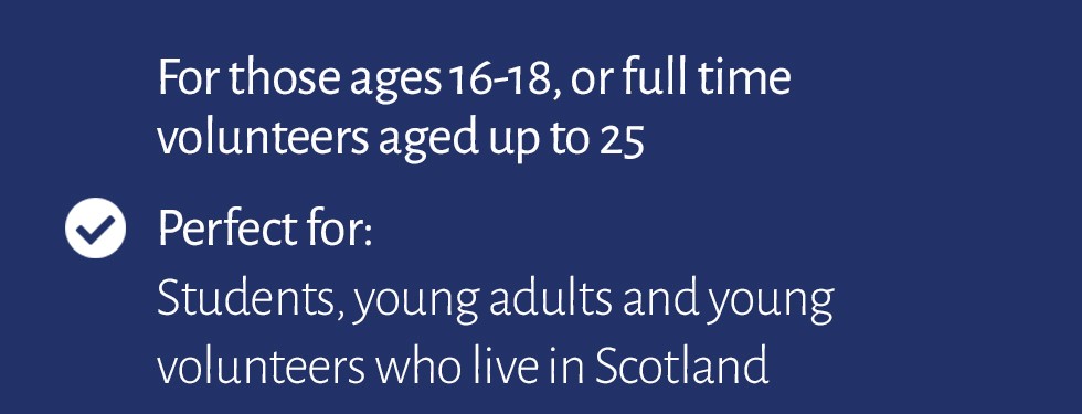 For those ages 16-18, or full time volunteers aged up to 25. Perfect for students, young adults and young volunteers who live in Scotland.